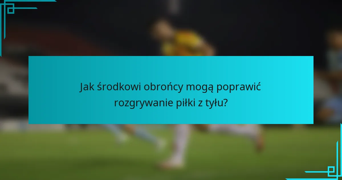 Jak środkowi obrońcy mogą poprawić rozgrywanie piłki z tyłu?