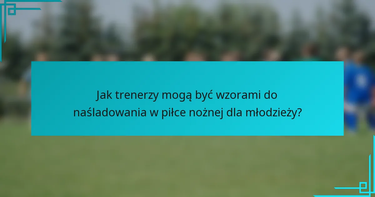 Jak trenerzy mogą być wzorami do naśladowania w piłce nożnej dla młodzieży?