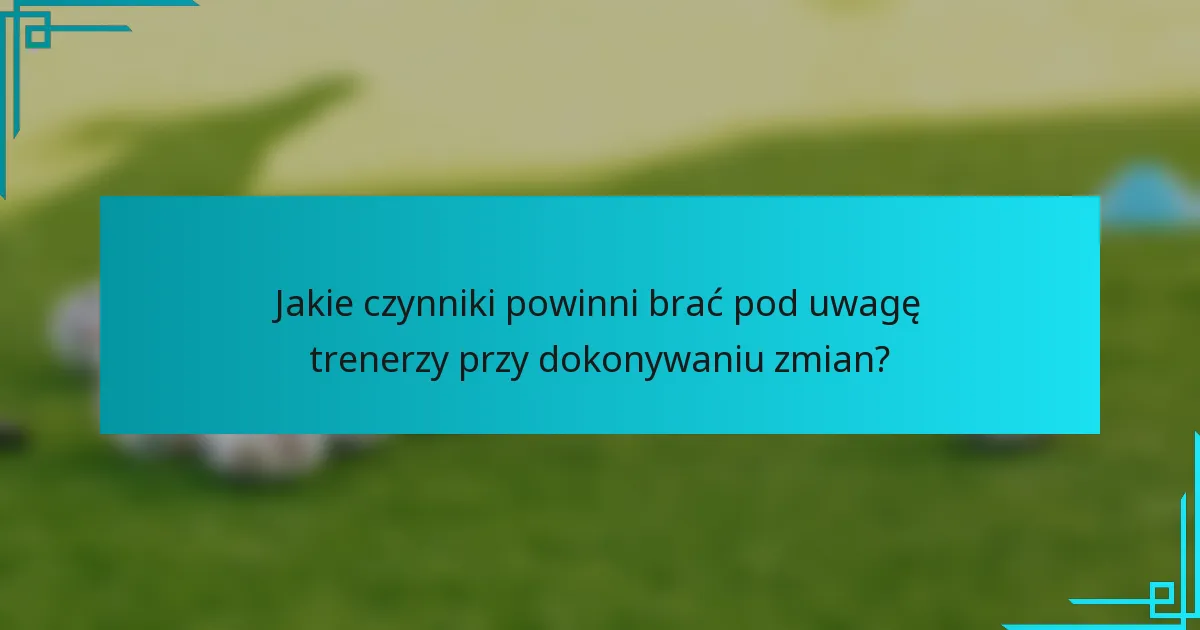 Jakie czynniki powinni brać pod uwagę trenerzy przy dokonywaniu zmian?